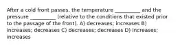 After a cold front passes, the temperature __________ and the pressure __________ (relative to the conditions that existed prior to the passage of the front). A) decreases; increases B) increases; decreases C) decreases; decreases D) increases; increases