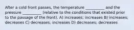 After a cold front passes, the temperature __________ and the pressure __________ (relative to the conditions that existed prior to the passage of the front). A) increases; increases B) increases; decreases C) decreases; increases D) decreases; decreases