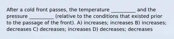 After a cold front passes, the temperature __________ and the pressure __________ (relative to the conditions that existed prior to the passage of the front). A) increases; increases B) increases; decreases C) decreases; increases D) decreases; decreases