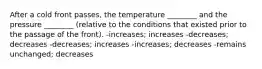 After a cold front passes, the temperature ________ and the pressure ________ (relative to the conditions that existed prior to the passage of the front). -increases; increases -decreases; decreases -decreases; increases -increases; decreases -remains unchanged; decreases