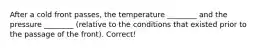 After a cold front passes, the temperature ________ and the pressure ________ (relative to the conditions that existed prior to the passage of the front). Correct!