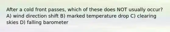 After a cold front passes, which of these does NOT usually occur? A) wind direction shift B) marked temperature drop C) clearing skies D) falling barometer