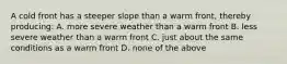 A cold front has a steeper slope than a warm front, thereby producing: A. more severe weather than a warm front B. less severe weather than a warm front C. just about the same conditions as a warm front D. none of the above