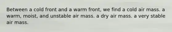 Between a cold front and a warm front, we find a cold air mass. a warm, moist, and unstable air mass. a dry air mass. a very stable air mass.