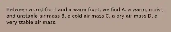 Between a cold front and a warm front, we find A. a warm, moist, and unstable air mass B. a cold air mass C. a dry air mass D. a very stable air mass.