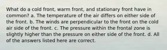 What do a cold front, warm front, and stationary front have in common? a. The temperature of the air differs on either side of the front. b. The winds are perpendicular to the front on the cold air side of the front. c. The pressure within the frontal zone is slightly higher than the pressure on either side of the front. d. All of the answers listed here are correct.