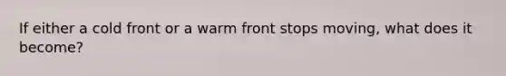 If either a cold front or a warm front stops moving, what does it become?