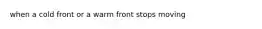 when a cold front or a warm front stops moving