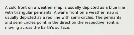 A cold front on a weather map is usually depicted as a blue line with triangular pennants, A warm front on a weather map is usually depicted as a red line with semi-circles. The pennants and semi-circles point in the direction the respective front is moving across the Earth's surface.