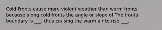 Cold Fronts cause more violent weather than warm fronts because along cold fronts the angle or slope of The frontal boundary is ___, thus causing the warm air to rise ___.