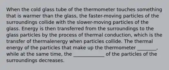 When the cold glass tube of the thermometer touches something that is warmer than the glass, the faster-moving particles of the surroundings collide with the slower-moving particles of the glass. Energy is then transferred from the surroundings to the glass particles by the process of thermal conduction, which is the transfer of thermalenergy when particles collide. The thermal energy of the particles that make up the thermometer ________, while at the same time, the _____________ of the particles of the surroundings decreases.