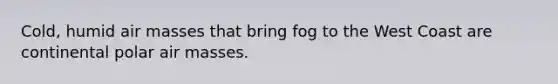 Cold, humid air masses that bring fog to the West Coast are continental polar air masses.