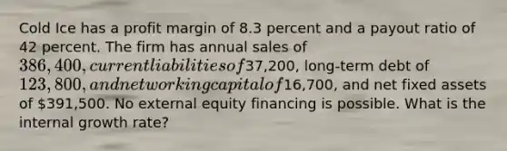 Cold Ice has a profit margin of 8.3 percent and a payout ratio of 42 percent. The firm has annual sales of 386,400, current liabilities of37,200, long-term debt of 123,800, and net working capital of16,700, and net fixed assets of 391,500. No external equity financing is possible. What is the internal growth rate?