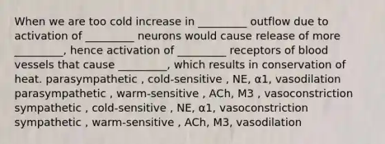 When we are too cold increase in _________ outflow due to activation of _________ neurons would cause release of more _________, hence activation of _________ receptors of <a href='https://www.questionai.com/knowledge/kZJ3mNKN7P-blood-vessels' class='anchor-knowledge'>blood vessels</a> that cause _________, which results in conservation of heat. parasympathetic , cold-sensitive , NE, ⍺1, vasodilation parasympathetic , warm-sensitive , ACh, M3 , vasoconstriction sympathetic , cold-sensitive , NE, ⍺1, vasoconstriction sympathetic , warm-sensitive , ACh, M3, vasodilation