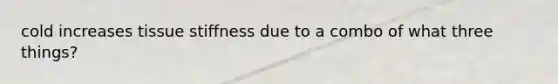 cold increases tissue stiffness due to a combo of what three things?