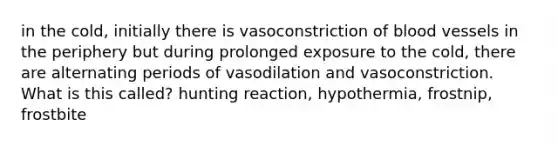 in the cold, initially there is vasoconstriction of <a href='https://www.questionai.com/knowledge/kZJ3mNKN7P-blood-vessels' class='anchor-knowledge'>blood vessels</a> in the periphery but during prolonged exposure to the cold, there are alternating periods of vasodilation and vasoconstriction. What is this called? hunting reaction, hypothermia, frostnip, frostbite