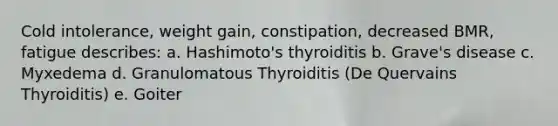 Cold intolerance, weight gain, constipation, decreased BMR, fatigue describes: a. Hashimoto's thyroiditis b. Grave's disease c. Myxedema d. Granulomatous Thyroiditis (De Quervains Thyroiditis) e. Goiter