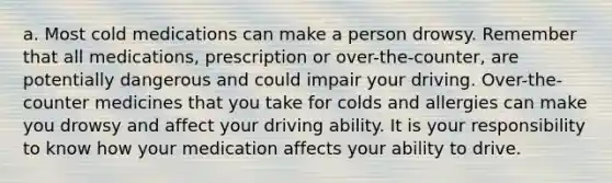 a. Most cold medications can make a person drowsy. Remember that all medications, prescription or over-the-counter, are potentially dangerous and could impair your driving. Over-the-counter medicines that you take for colds and allergies can make you drowsy and affect your driving ability. It is your responsibility to know how your medication affects your ability to drive.