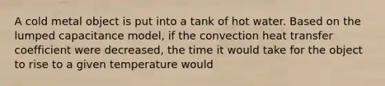 A cold metal object is put into a tank of hot water. Based on the lumped capacitance model, if the convection heat transfer coefficient were decreased, the time it would take for the object to rise to a given temperature would