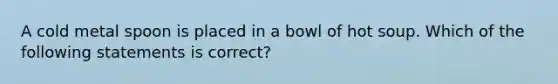 A cold metal spoon is placed in a bowl of hot soup. Which of the following statements is correct?