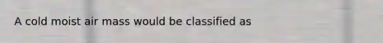 A cold moist air mass would be classified as