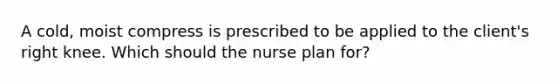 A cold, moist compress is prescribed to be applied to the client's right knee. Which should the nurse plan for?