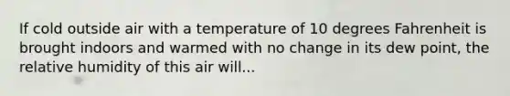 If cold outside air with a temperature of 10 degrees Fahrenheit is brought indoors and warmed with no change in its dew point, the relative humidity of this air will...