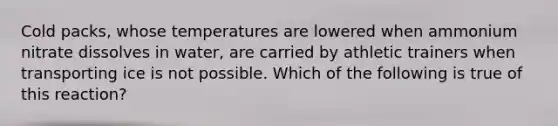 Cold packs, whose temperatures are lowered when ammonium nitrate dissolves in water, are carried by athletic trainers when transporting ice is not possible. Which of the following is true of this reaction?