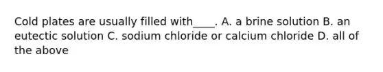 Cold plates are usually filled with____. A. a brine solution B. an eutectic solution C. sodium chloride or calcium chloride D. all of the above