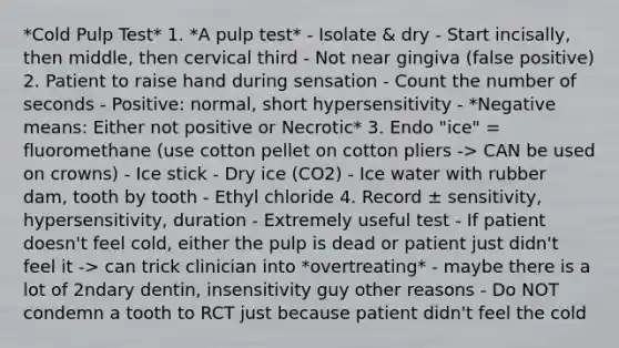 *Cold Pulp Test* 1. *A pulp test* - Isolate & dry - Start incisally, then middle, then cervical third - Not near gingiva (false positive) 2. Patient to raise hand during sensation - Count the number of seconds - Positive: normal, short hypersensitivity - *Negative means: Either not positive or Necrotic* 3. Endo "ice" = fluoromethane (use cotton pellet on cotton pliers -> CAN be used on crowns) - Ice stick - Dry ice (CO2) - Ice water with rubber dam, tooth by tooth - Ethyl chloride 4. Record ± sensitivity, hypersensitivity, duration - Extremely useful test - If patient doesn't feel cold, either the pulp is dead or patient just didn't feel it -> can trick clinician into *overtreating* - maybe there is a lot of 2ndary dentin, insensitivity guy other reasons - Do NOT condemn a tooth to RCT just because patient didn't feel the cold