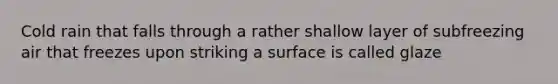 Cold rain that falls through a rather shallow layer of subfreezing air that freezes upon striking a surface is called glaze