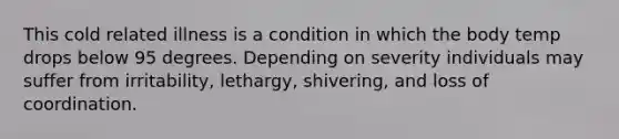 This cold related illness is a condition in which the body temp drops below 95 degrees. Depending on severity individuals may suffer from irritability, lethargy, shivering, and loss of coordination.