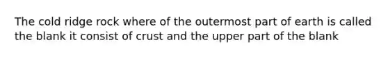 The cold ridge rock where of the outermost part of earth is called the blank it consist of crust and the upper part of the blank