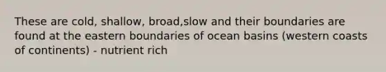 These are cold, shallow, broad,slow and their boundaries are found at the eastern boundaries of ocean basins (western coasts of continents) - nutrient rich