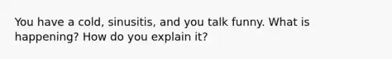 You have a cold, sinusitis, and you talk funny. What is happening? How do you explain it?