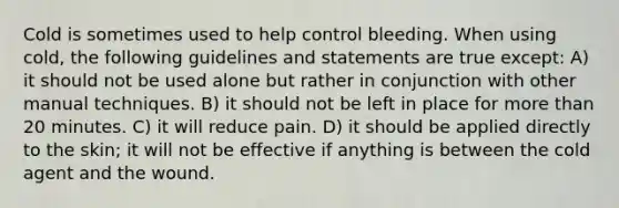 Cold is sometimes used to help control bleeding. When using cold, the following guidelines and statements are true except: A) it should not be used alone but rather in conjunction with other manual techniques. B) it should not be left in place for more than 20 minutes. C) it will reduce pain. D) it should be applied directly to the skin; it will not be effective if anything is between the cold agent and the wound.