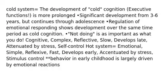 cold system= The development of "cold" cognition (Executive functions!) is more prolonged •Significant development from 3-6 years, but continues through adolescence •Regulation of emotional responding shows development over the same time period as cold cognition. •"Not doing" is as important as what you do! Cognitive, Complex, Reflective, Slow, Develops late, Attenuated by stress, Self-control Hot system= Emotional, Simple, Reflexive, Fast, Develops early, Accentuated by stress, Stimulus control **behavior in early childhood is largely driven by emotional reactions