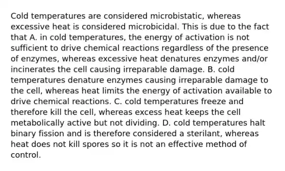 Cold temperatures are considered microbistatic, whereas excessive heat is considered microbicidal. This is due to the fact that A. in cold temperatures, the energy of activation is not sufficient to drive chemical reactions regardless of the presence of enzymes, whereas excessive heat denatures enzymes and/or incinerates the cell causing irreparable damage. B. cold temperatures denature enzymes causing irreparable damage to the cell, whereas heat limits the energy of activation available to drive chemical reactions. C. cold temperatures freeze and therefore kill the cell, whereas excess heat keeps the cell metabolically active but not dividing. D. cold temperatures halt binary fission and is therefore considered a sterilant, whereas heat does not kill spores so it is not an effective method of control.