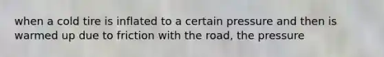 when a cold tire is inflated to a certain pressure and then is warmed up due to friction with the road, the pressure