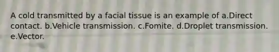 A cold transmitted by a facial tissue is an example of a.Direct contact. b.Vehicle transmission. c.Fomite. d.Droplet transmission. e.Vector.