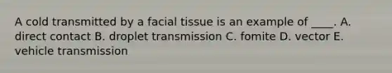 A cold transmitted by a facial tissue is an example of ____. A. direct contact B. droplet transmission C. fomite D. vector E. vehicle transmission