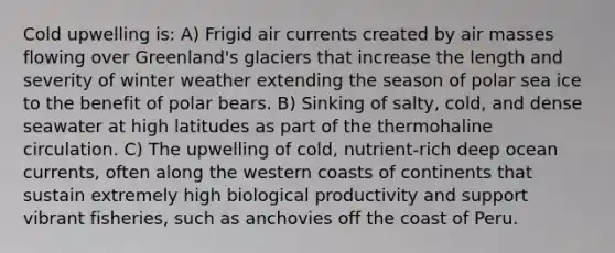Cold upwelling is: A) Frigid air currents created by air masses flowing over Greenland's glaciers that increase the length and severity of winter weather extending the season of polar sea ice to the benefit of polar bears. B) Sinking of salty, cold, and dense seawater at high latitudes as part of the thermohaline circulation. C) The upwelling of cold, nutrient-rich deep ocean currents, often along the western coasts of continents that sustain extremely high biological productivity and support vibrant fisheries, such as anchovies off the coast of Peru.