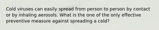 Cold viruses can easily spread from person to person by contact or by inhaling aerosols. What is the one of the only effective preventive measure against spreading a cold?