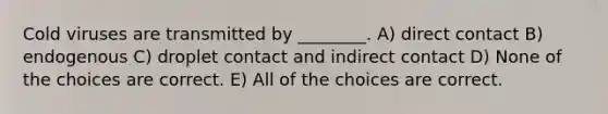 Cold viruses are transmitted by ________. A) direct contact B) endogenous C) droplet contact and indirect contact D) None of the choices are correct. E) All of the choices are correct.