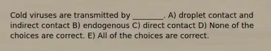 Cold viruses are transmitted by ________. A) droplet contact and indirect contact B) endogenous C) direct contact D) None of the choices are correct. E) All of the choices are correct.