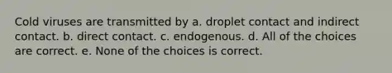 Cold viruses are transmitted by a. droplet contact and indirect contact. b. direct contact. c. endogenous. d. All of the choices are correct. e. None of the choices is correct.