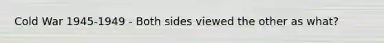 Cold War 1945-1949 - Both sides viewed the other as what?