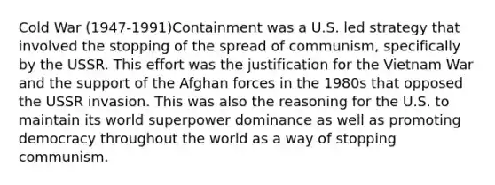 Cold War (1947-1991)Containment was a U.S. led strategy that involved the stopping of the spread of communism, specifically by the USSR. This effort was the justification for the Vietnam War and the support of the Afghan forces in the 1980s that opposed the USSR invasion. This was also the reasoning for the U.S. to maintain its world superpower dominance as well as promoting democracy throughout the world as a way of stopping communism.