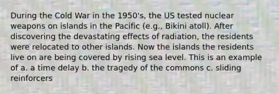 During the Cold War in the 1950's, the US tested nuclear weapons on islands in the Pacific (e.g., Bikini atoll). After discovering the devastating effects of radiation, the residents were relocated to other islands. Now the islands the residents live on are being covered by rising sea level. This is an example of a. a time delay b. the tragedy of the commons c. sliding reinforcers