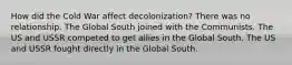 How did the Cold War affect decolonization? There was no relationship. The Global South joined with the Communists. The US and USSR competed to get allies in the Global South. The US and USSR fought directly in the Global South.